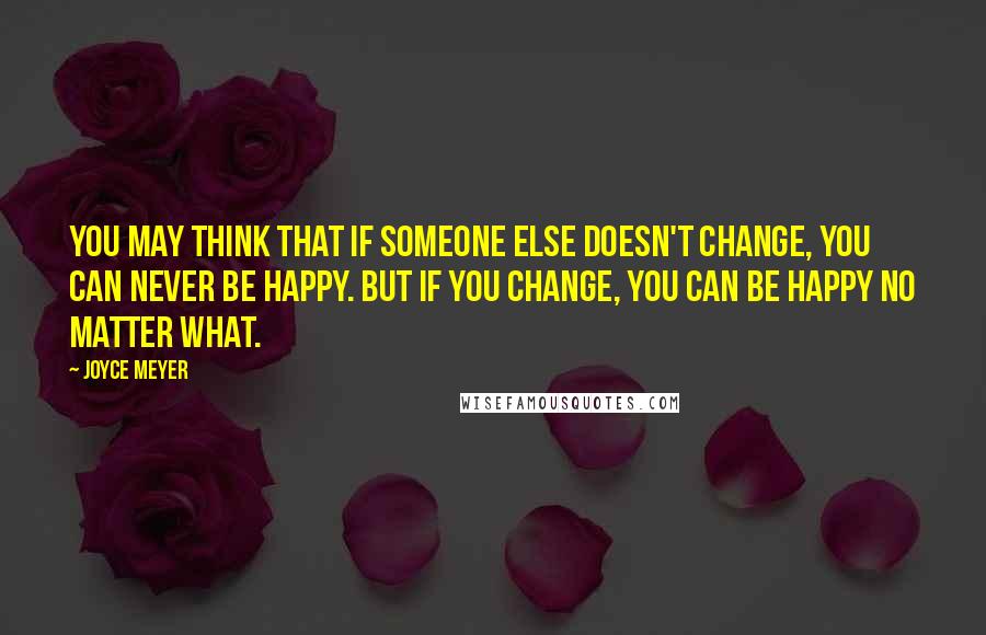 Joyce Meyer Quotes: You may think that if someone else doesn't change, you can never be happy. But if you change, you can be happy no matter what.