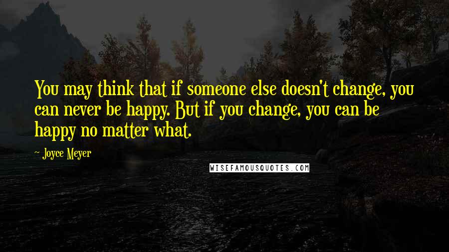 Joyce Meyer Quotes: You may think that if someone else doesn't change, you can never be happy. But if you change, you can be happy no matter what.