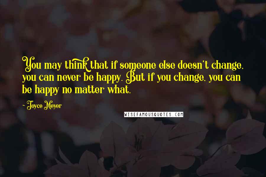 Joyce Meyer Quotes: You may think that if someone else doesn't change, you can never be happy. But if you change, you can be happy no matter what.