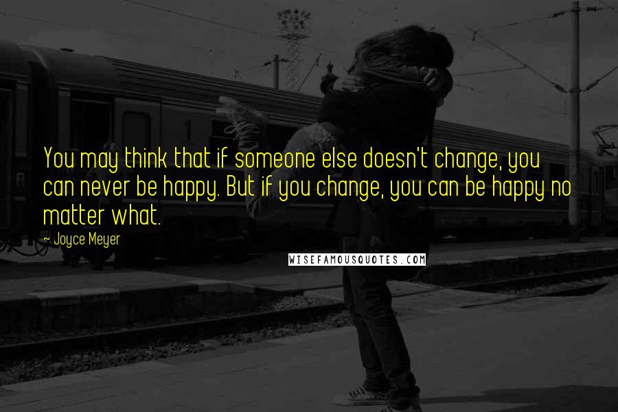 Joyce Meyer Quotes: You may think that if someone else doesn't change, you can never be happy. But if you change, you can be happy no matter what.