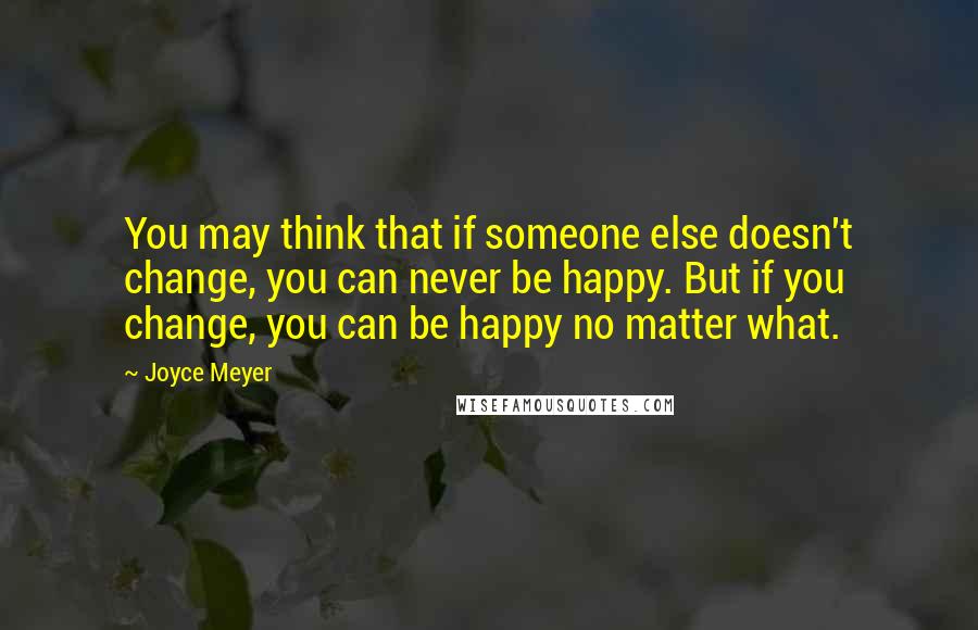 Joyce Meyer Quotes: You may think that if someone else doesn't change, you can never be happy. But if you change, you can be happy no matter what.