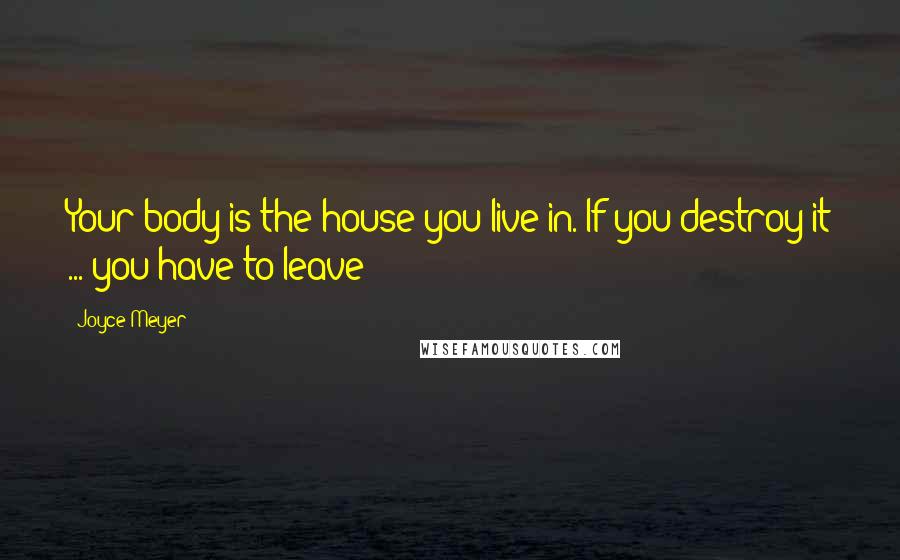 Joyce Meyer Quotes: Your body is the house you live in. If you destroy it ... you have to leave!