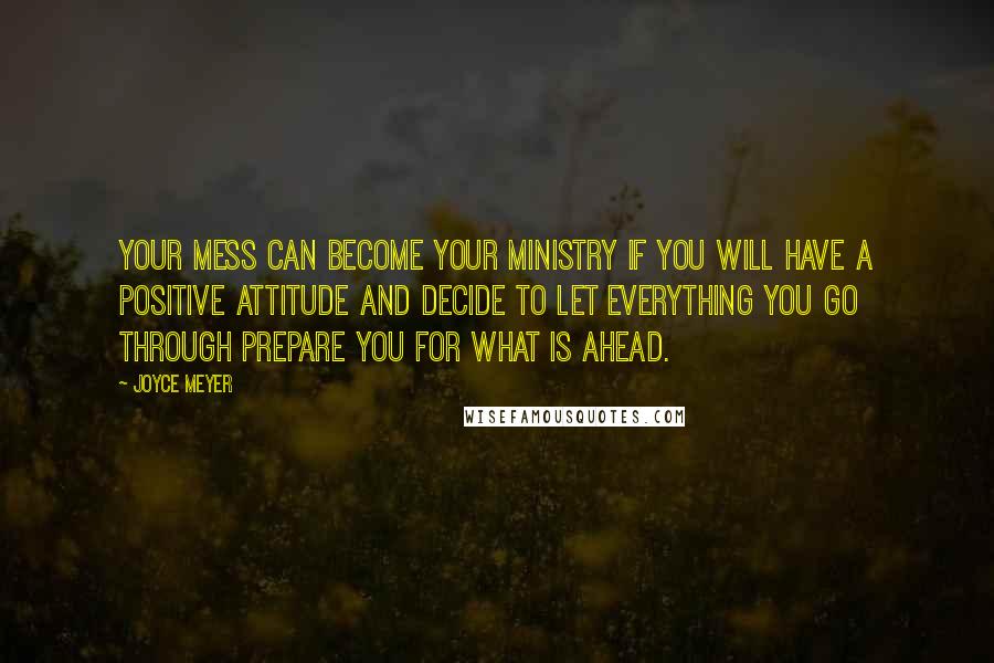 Joyce Meyer Quotes: Your mess can become your ministry if you will have a positive attitude and decide to let everything you go through prepare you for what is ahead.