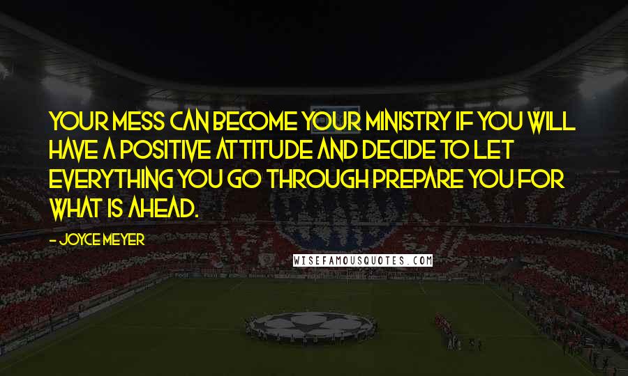 Joyce Meyer Quotes: Your mess can become your ministry if you will have a positive attitude and decide to let everything you go through prepare you for what is ahead.