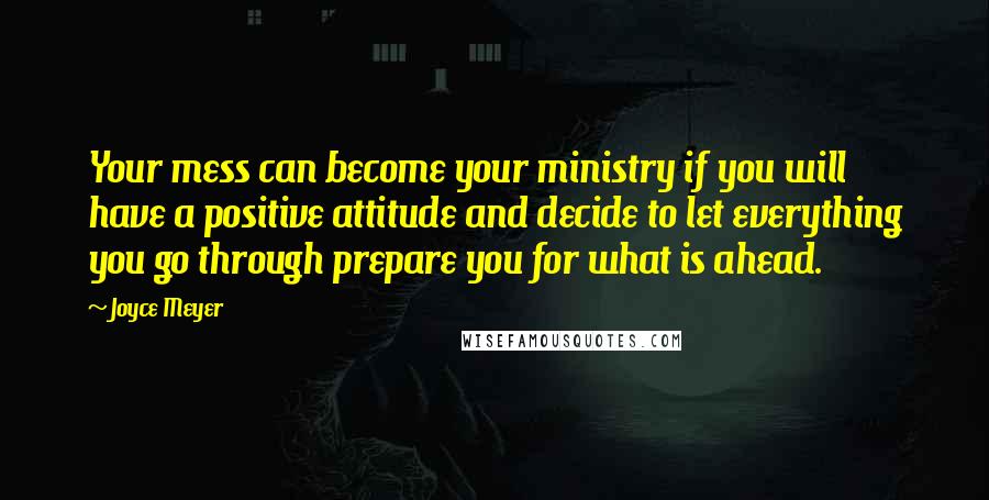 Joyce Meyer Quotes: Your mess can become your ministry if you will have a positive attitude and decide to let everything you go through prepare you for what is ahead.