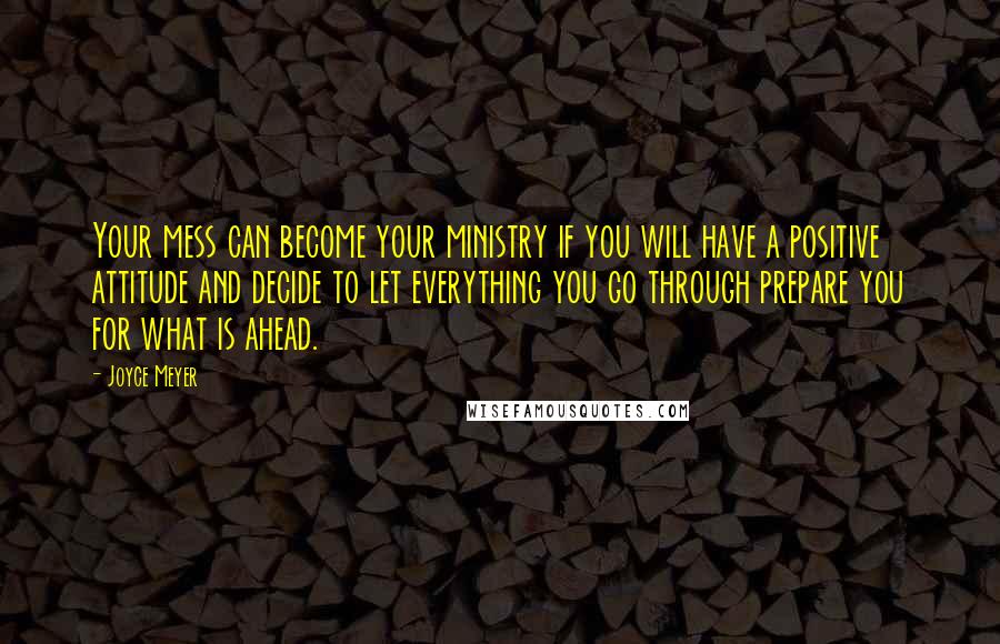 Joyce Meyer Quotes: Your mess can become your ministry if you will have a positive attitude and decide to let everything you go through prepare you for what is ahead.