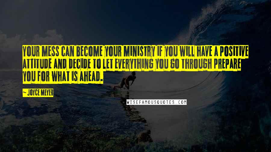 Joyce Meyer Quotes: Your mess can become your ministry if you will have a positive attitude and decide to let everything you go through prepare you for what is ahead.
