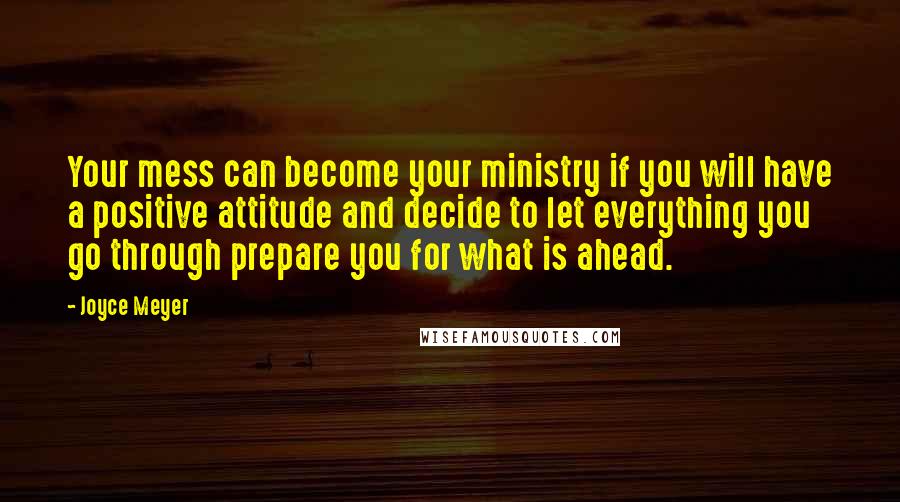 Joyce Meyer Quotes: Your mess can become your ministry if you will have a positive attitude and decide to let everything you go through prepare you for what is ahead.