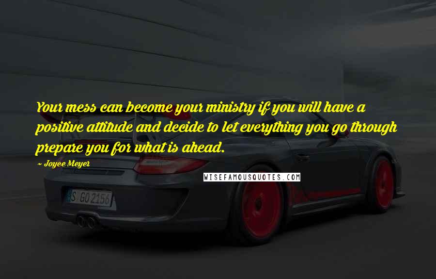 Joyce Meyer Quotes: Your mess can become your ministry if you will have a positive attitude and decide to let everything you go through prepare you for what is ahead.