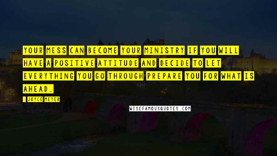 Joyce Meyer Quotes: Your mess can become your ministry if you will have a positive attitude and decide to let everything you go through prepare you for what is ahead.