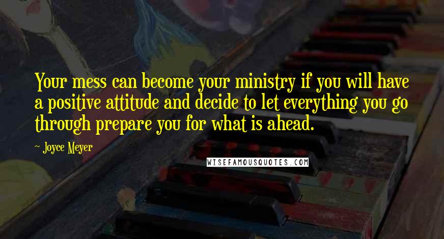 Joyce Meyer Quotes: Your mess can become your ministry if you will have a positive attitude and decide to let everything you go through prepare you for what is ahead.