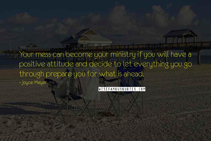 Joyce Meyer Quotes: Your mess can become your ministry if you will have a positive attitude and decide to let everything you go through prepare you for what is ahead.