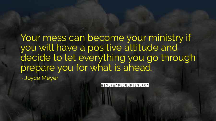 Joyce Meyer Quotes: Your mess can become your ministry if you will have a positive attitude and decide to let everything you go through prepare you for what is ahead.