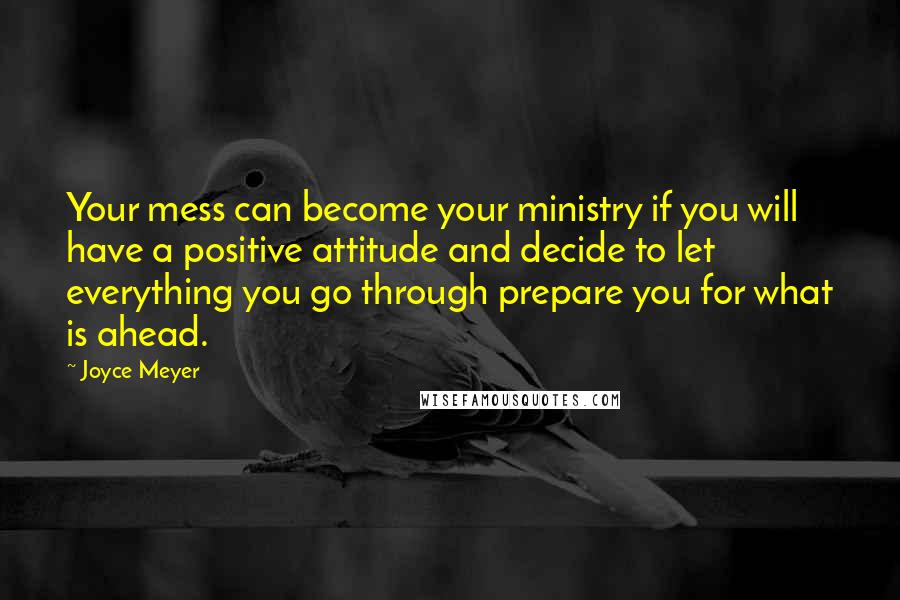 Joyce Meyer Quotes: Your mess can become your ministry if you will have a positive attitude and decide to let everything you go through prepare you for what is ahead.