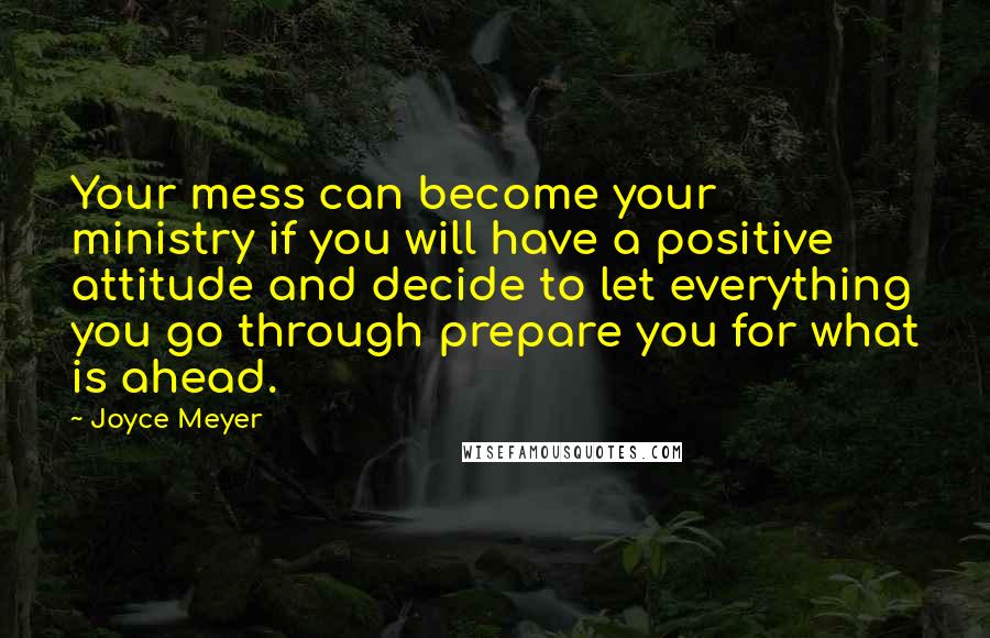 Joyce Meyer Quotes: Your mess can become your ministry if you will have a positive attitude and decide to let everything you go through prepare you for what is ahead.