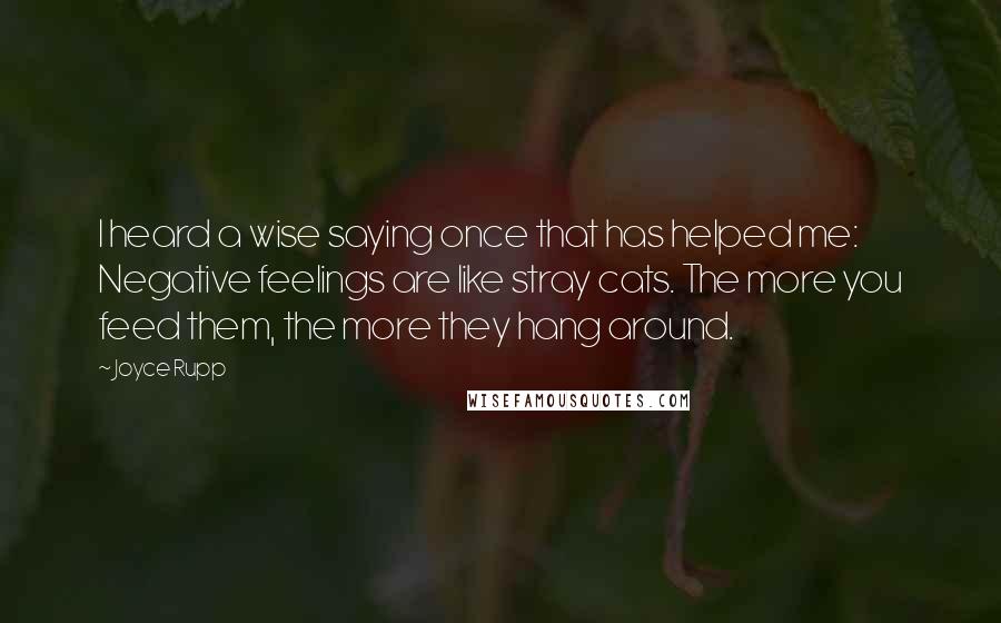 Joyce Rupp Quotes: I heard a wise saying once that has helped me: Negative feelings are like stray cats. The more you feed them, the more they hang around.