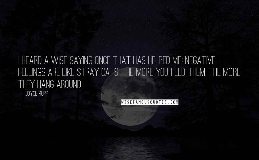 Joyce Rupp Quotes: I heard a wise saying once that has helped me: Negative feelings are like stray cats. The more you feed them, the more they hang around.