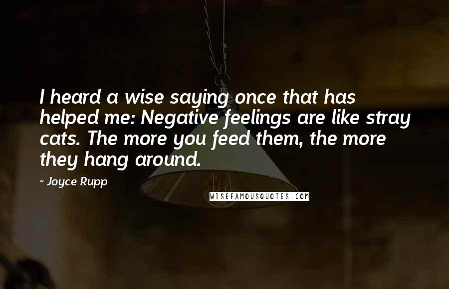 Joyce Rupp Quotes: I heard a wise saying once that has helped me: Negative feelings are like stray cats. The more you feed them, the more they hang around.