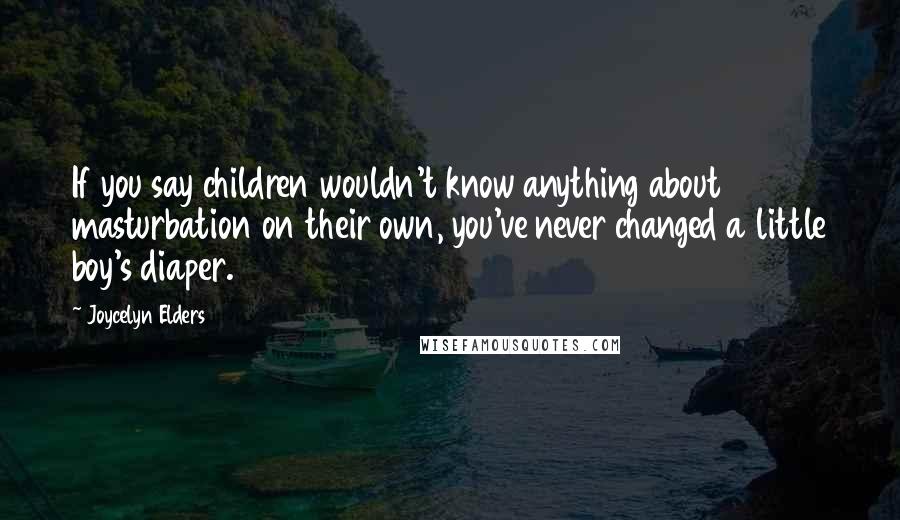 Joycelyn Elders Quotes: If you say children wouldn't know anything about masturbation on their own, you've never changed a little boy's diaper.