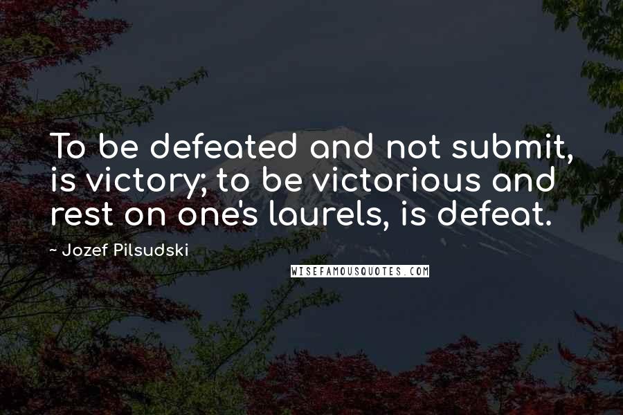 Jozef Pilsudski Quotes: To be defeated and not submit, is victory; to be victorious and rest on one's laurels, is defeat.