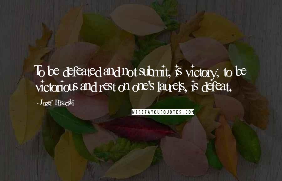 Jozef Pilsudski Quotes: To be defeated and not submit, is victory; to be victorious and rest on one's laurels, is defeat.