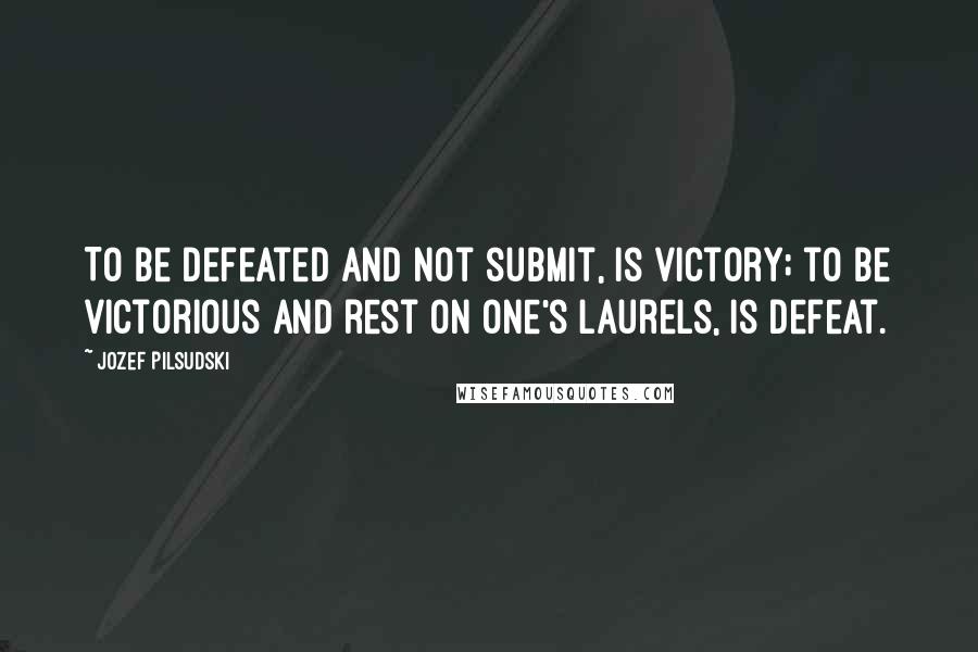 Jozef Pilsudski Quotes: To be defeated and not submit, is victory; to be victorious and rest on one's laurels, is defeat.