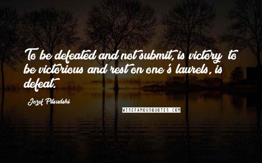 Jozef Pilsudski Quotes: To be defeated and not submit, is victory; to be victorious and rest on one's laurels, is defeat.