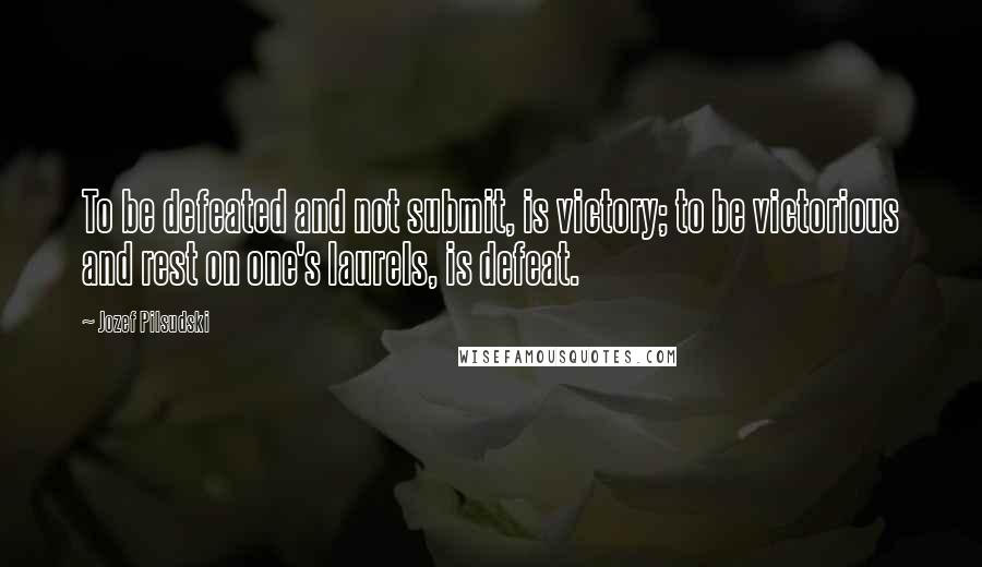 Jozef Pilsudski Quotes: To be defeated and not submit, is victory; to be victorious and rest on one's laurels, is defeat.