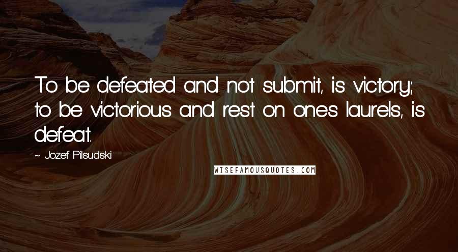 Jozef Pilsudski Quotes: To be defeated and not submit, is victory; to be victorious and rest on one's laurels, is defeat.