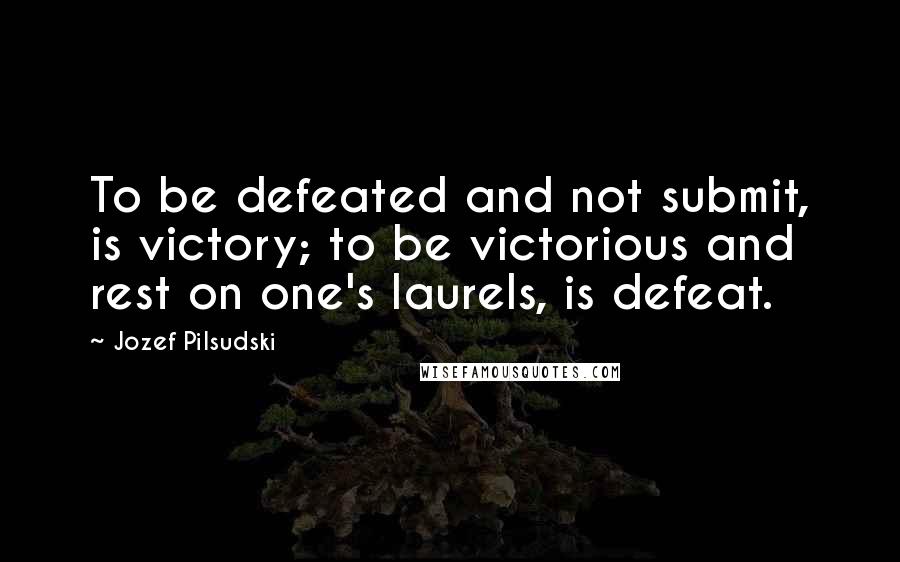 Jozef Pilsudski Quotes: To be defeated and not submit, is victory; to be victorious and rest on one's laurels, is defeat.