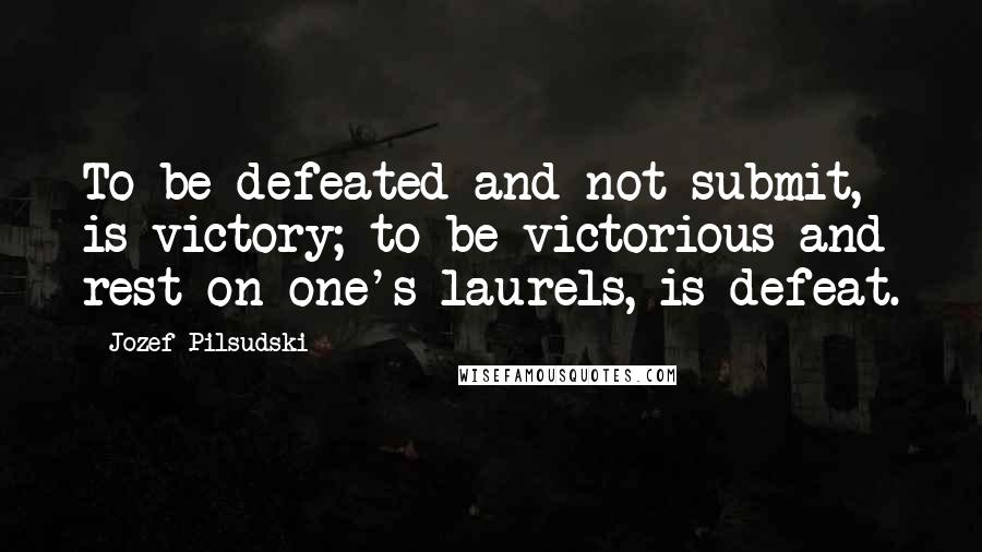 Jozef Pilsudski Quotes: To be defeated and not submit, is victory; to be victorious and rest on one's laurels, is defeat.