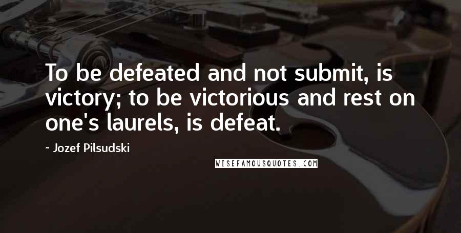 Jozef Pilsudski Quotes: To be defeated and not submit, is victory; to be victorious and rest on one's laurels, is defeat.