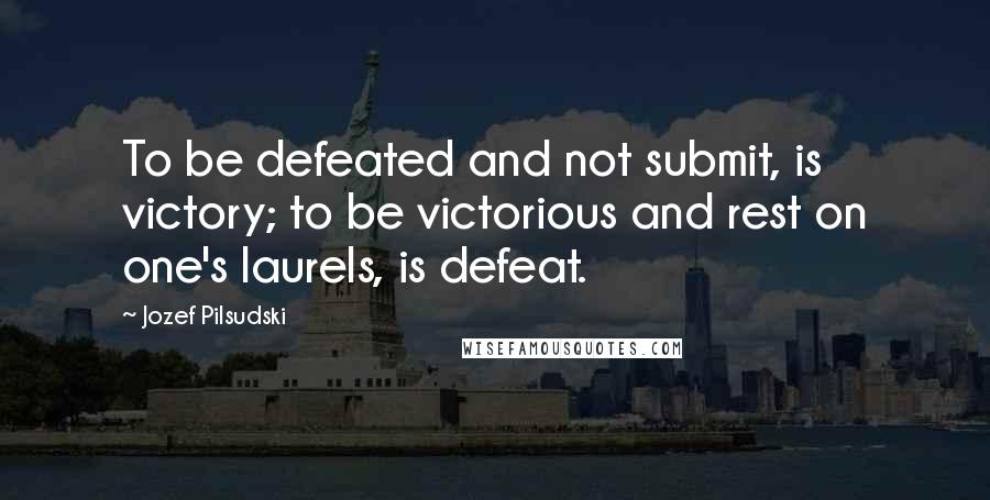 Jozef Pilsudski Quotes: To be defeated and not submit, is victory; to be victorious and rest on one's laurels, is defeat.