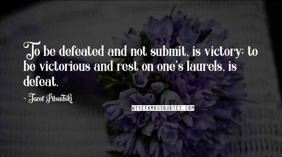 Jozef Pilsudski Quotes: To be defeated and not submit, is victory; to be victorious and rest on one's laurels, is defeat.