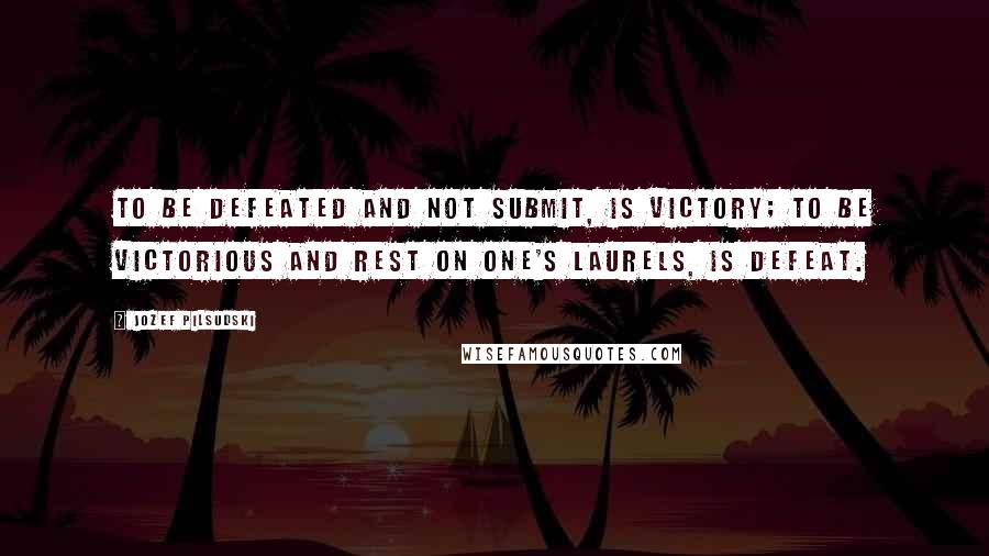 Jozef Pilsudski Quotes: To be defeated and not submit, is victory; to be victorious and rest on one's laurels, is defeat.