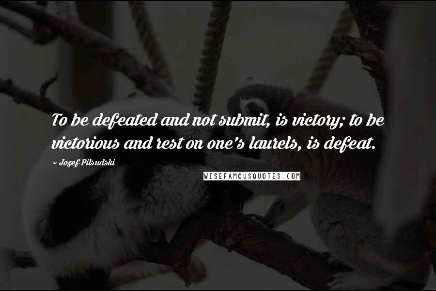 Jozef Pilsudski Quotes: To be defeated and not submit, is victory; to be victorious and rest on one's laurels, is defeat.