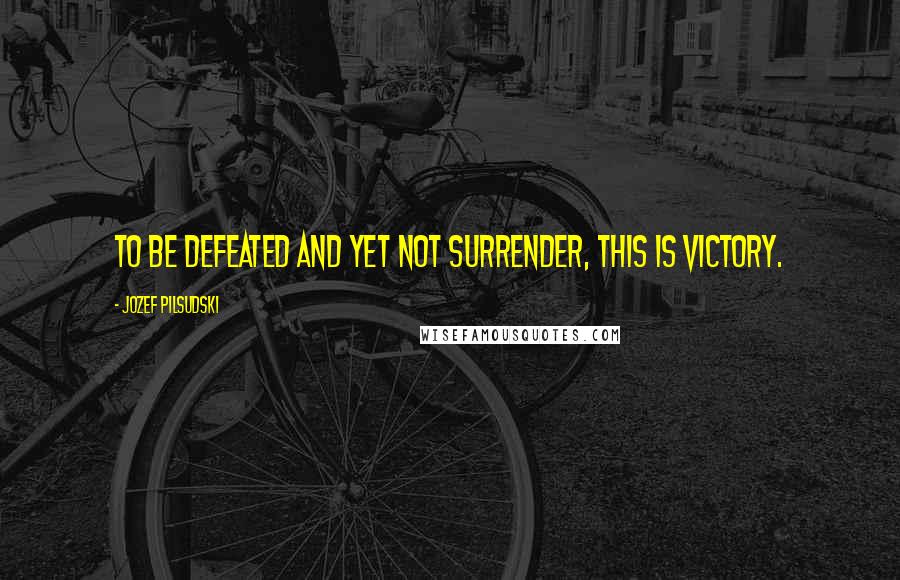 Jozef Pilsudski Quotes: To be defeated and yet not surrender, this is victory.