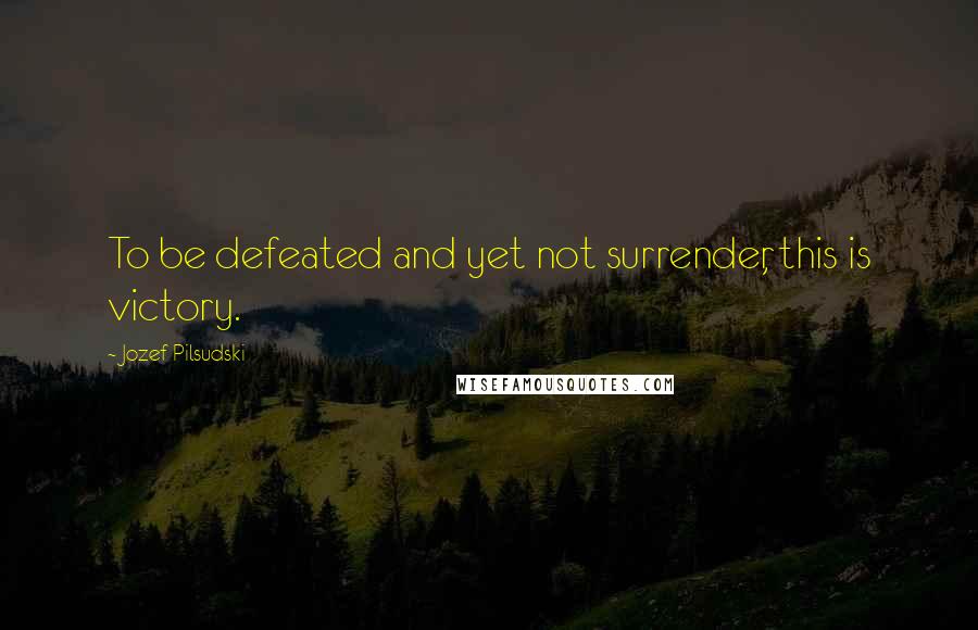 Jozef Pilsudski Quotes: To be defeated and yet not surrender, this is victory.