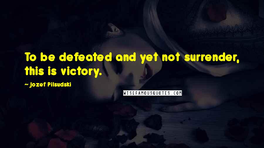 Jozef Pilsudski Quotes: To be defeated and yet not surrender, this is victory.