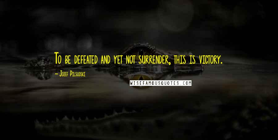 Jozef Pilsudski Quotes: To be defeated and yet not surrender, this is victory.