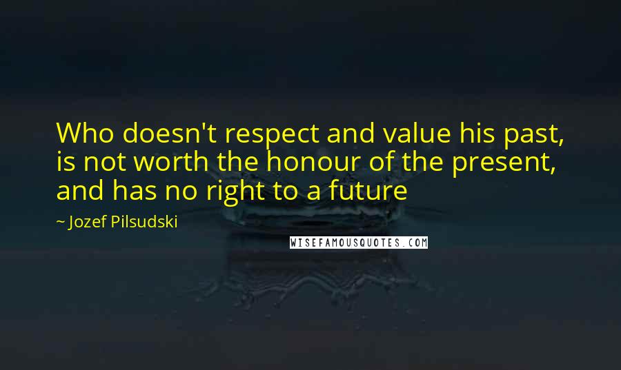 Jozef Pilsudski Quotes: Who doesn't respect and value his past, is not worth the honour of the present, and has no right to a future