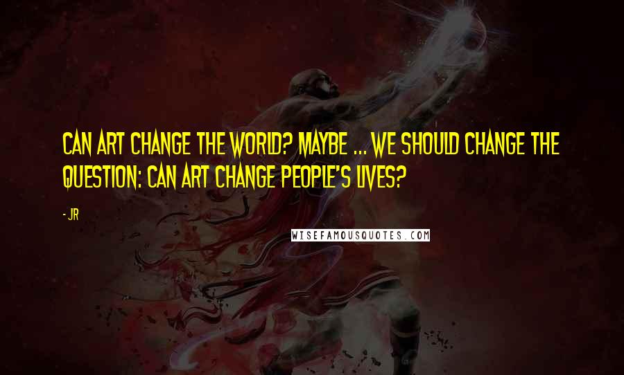 JR Quotes: Can art change the world? Maybe ... we should change the question: Can art change people's lives?