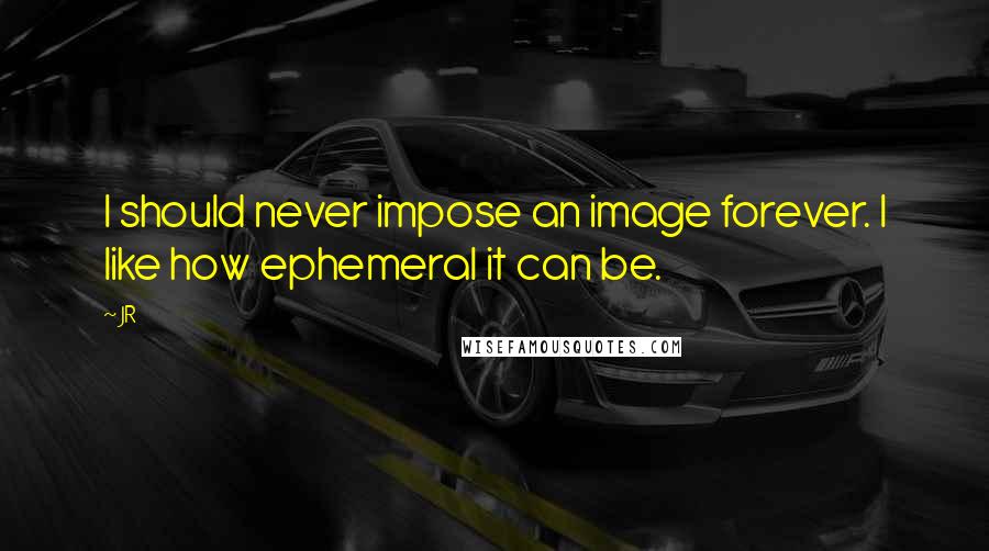 JR Quotes: I should never impose an image forever. I like how ephemeral it can be.
