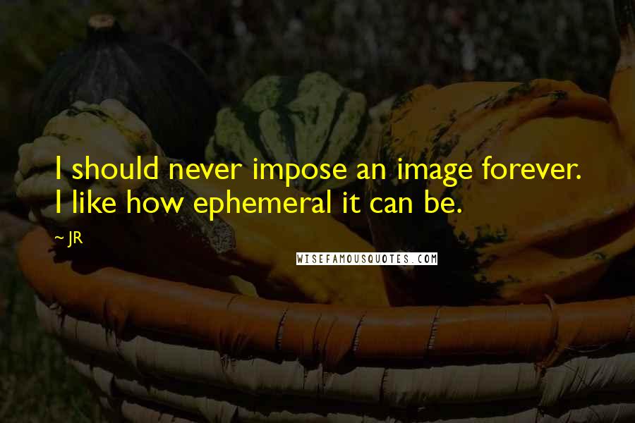 JR Quotes: I should never impose an image forever. I like how ephemeral it can be.