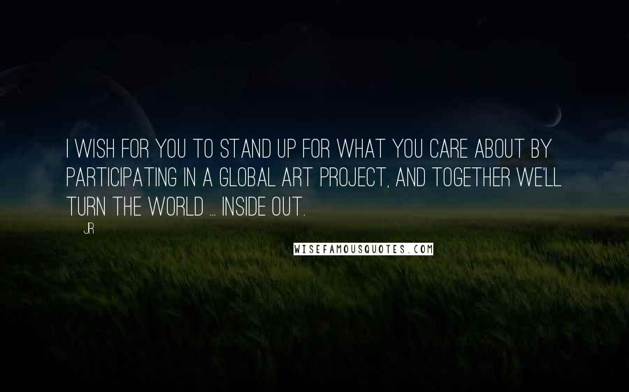 JR Quotes: I wish for you to stand up for what you care about by participating in a global art project, and together we'll turn the world ... INSIDE OUT.