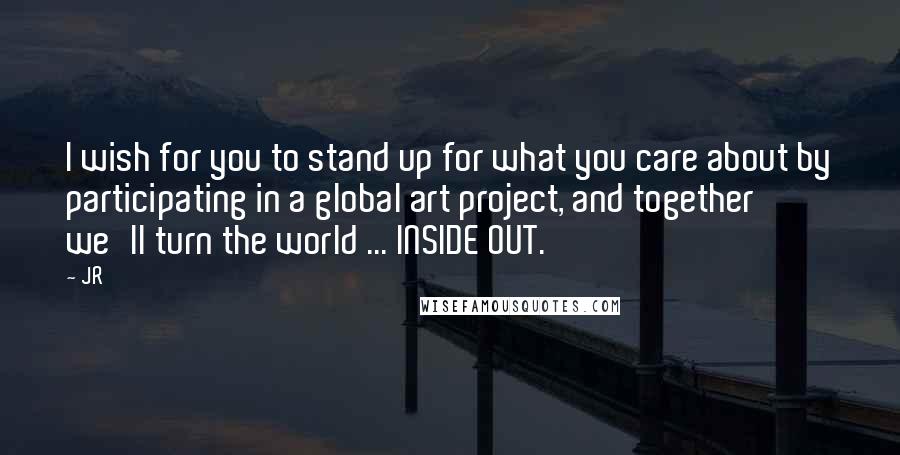 JR Quotes: I wish for you to stand up for what you care about by participating in a global art project, and together we'll turn the world ... INSIDE OUT.