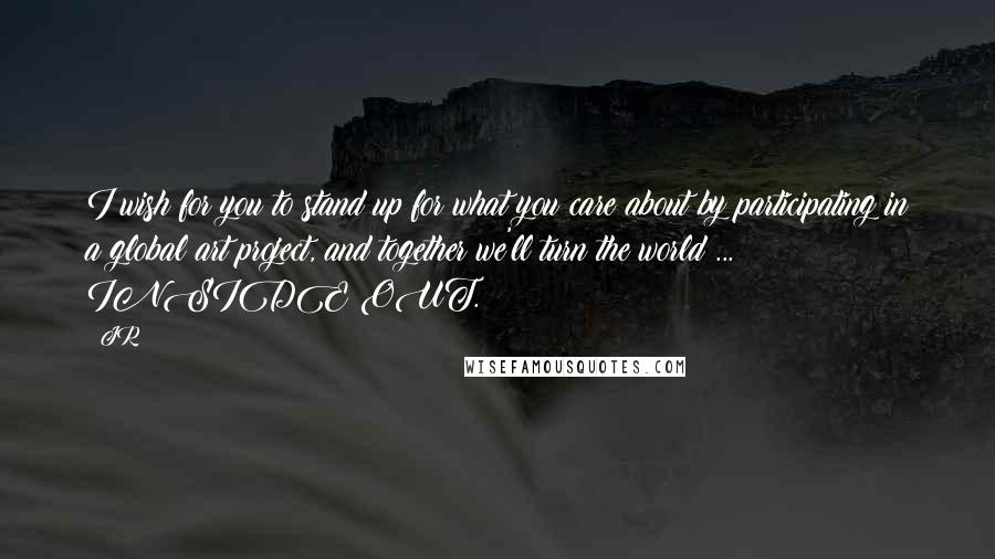 JR Quotes: I wish for you to stand up for what you care about by participating in a global art project, and together we'll turn the world ... INSIDE OUT.