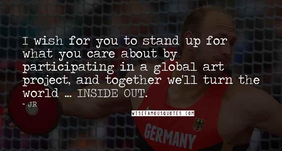 JR Quotes: I wish for you to stand up for what you care about by participating in a global art project, and together we'll turn the world ... INSIDE OUT.