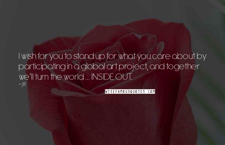 JR Quotes: I wish for you to stand up for what you care about by participating in a global art project, and together we'll turn the world ... INSIDE OUT.