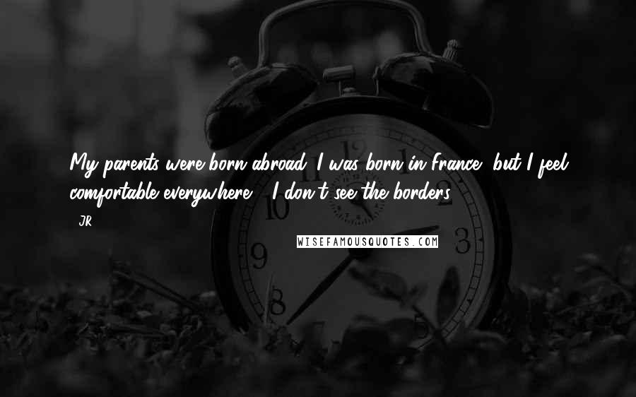 JR Quotes: My parents were born abroad. I was born in France, but I feel comfortable everywhere - I don't see the borders.